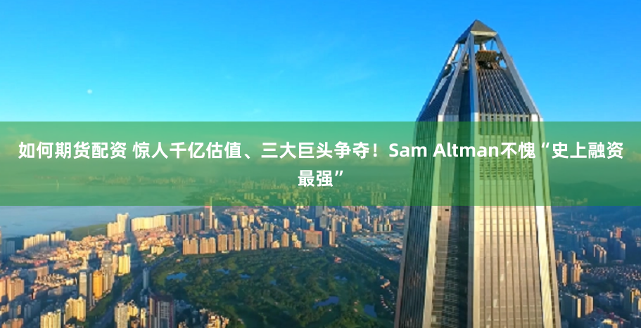 如何期货配资 惊人千亿估值、三大巨头争夺！Sam Altman不愧“史上融资最强”