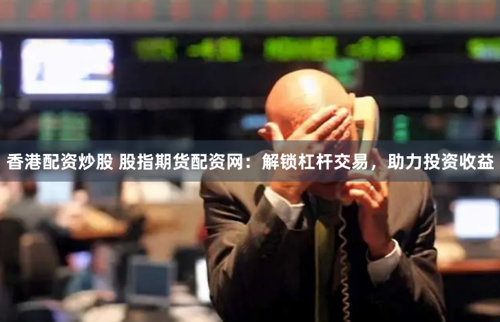 香港配资炒股 股指期货配资网：解锁杠杆交易，助力投资收益