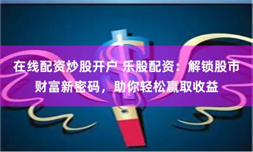 在线配资炒股开户 乐股配资：解锁股市财富新密码，助你轻松赢取收益