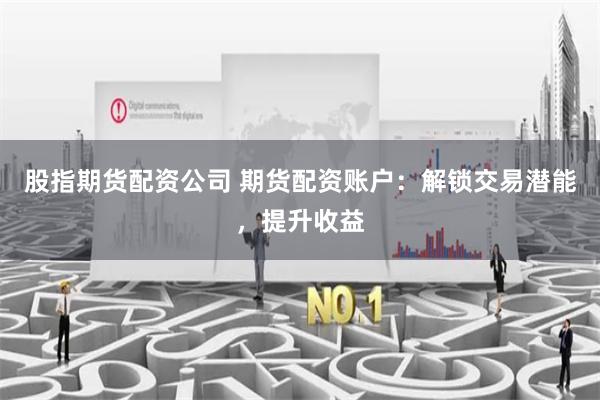 股指期货配资公司 期货配资账户：解锁交易潜能，提升收益